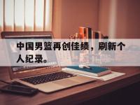 九城游戏中心官网-中国男篮再创佳绩，刷新个人纪录。