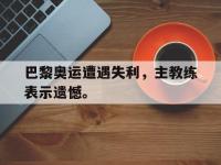九城游戏中心官网-巴黎奥运遭遇失利，主教练表示遗憾。