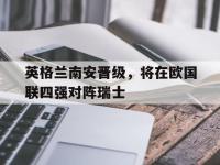 九游游戏中心网页版-英格兰南安晋级，将在欧国联四强对阵瑞士