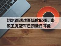 九城游戏中心官网-切尔西艰难晋级欧冠强，击败卫冕冠军巴黎圣日耳曼