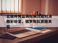 九城游戏中心官网-北极杯男篮锦标赛次轮对决精彩纷呈，俄罗斯队紧随其后