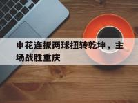 九游游戏中心网页版-申花连扳两球扭转乾坤，主场战胜重庆