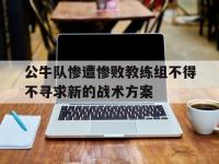 九游游戏中心网页版-公牛队惨遭惨败教练组不得不寻求新的战术方案