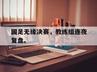 九游游戏中心网页版-国足无缘决赛，教练组连夜复盘。