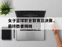 九游游戏中心网页版-女子篮球职业联赛总决赛，最终胜者揭晓