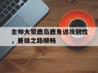 九城游戏中心官网-主帅大赞鹿岛鹿角进攻韧性，晋级之路顺畅