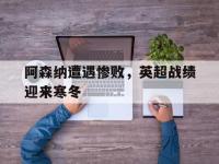 九城游戏中心官网-阿森纳遭遇惨败，英超战绩迎来寒冬