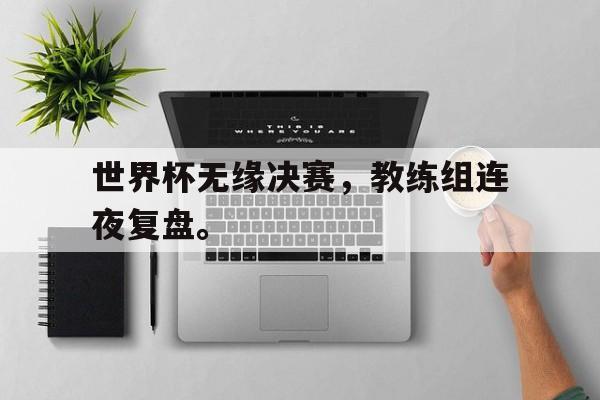 世界杯无缘决赛，教练组连夜复盘。