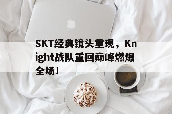 SKT经典镜头重现，Knight战队重回巅峰燃爆全场！