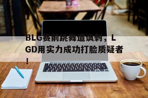 BLG赛前跳舞遭讽刺，LGD用实力成功打脸质疑者！