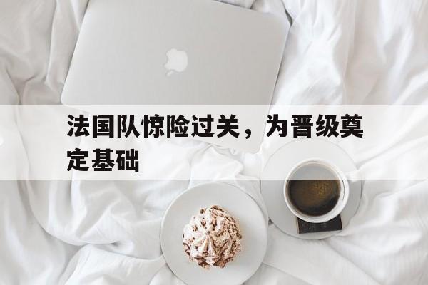 法国队惊险过关，为晋级奠定基础