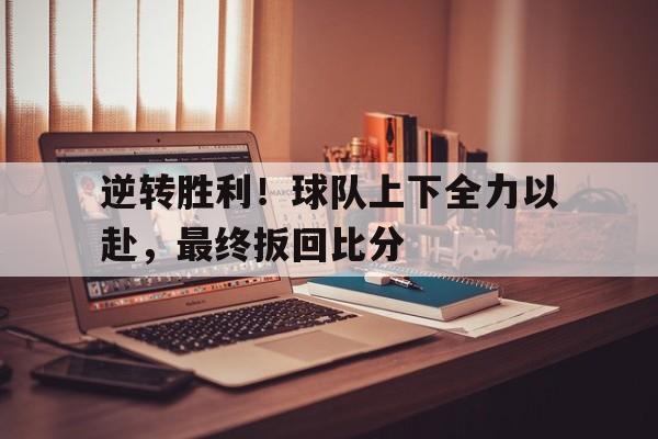 逆转胜利！球队上下全力以赴，最终扳回比分