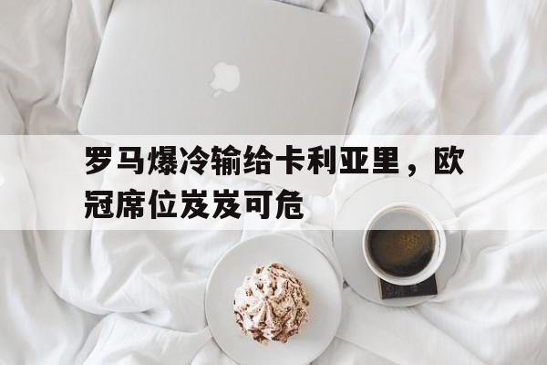 罗马爆冷输给卡利亚里，欧冠席位岌岌可危