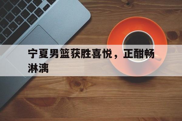 宁夏男篮获胜喜悦，正酣畅淋漓