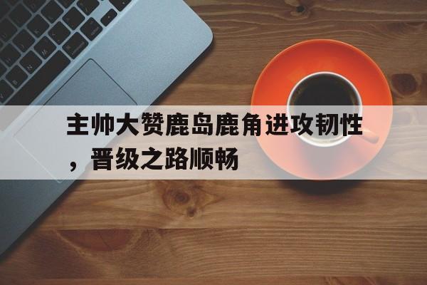 主帅大赞鹿岛鹿角进攻韧性，晋级之路顺畅