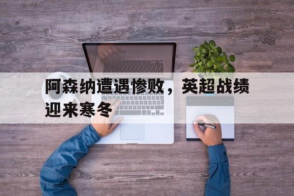 阿森纳遭遇惨败，英超战绩迎来寒冬